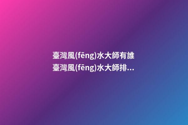 臺灣風(fēng)水大師有誰 臺灣風(fēng)水大師排名